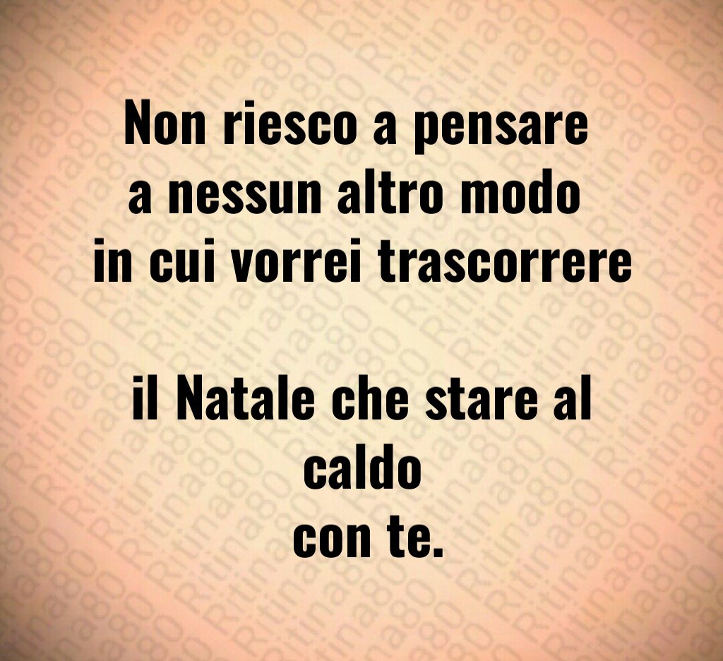 Non riesco a pensare a nessun altro modo in cui vorrei trascorrere il Natale che stare al caldo con te.