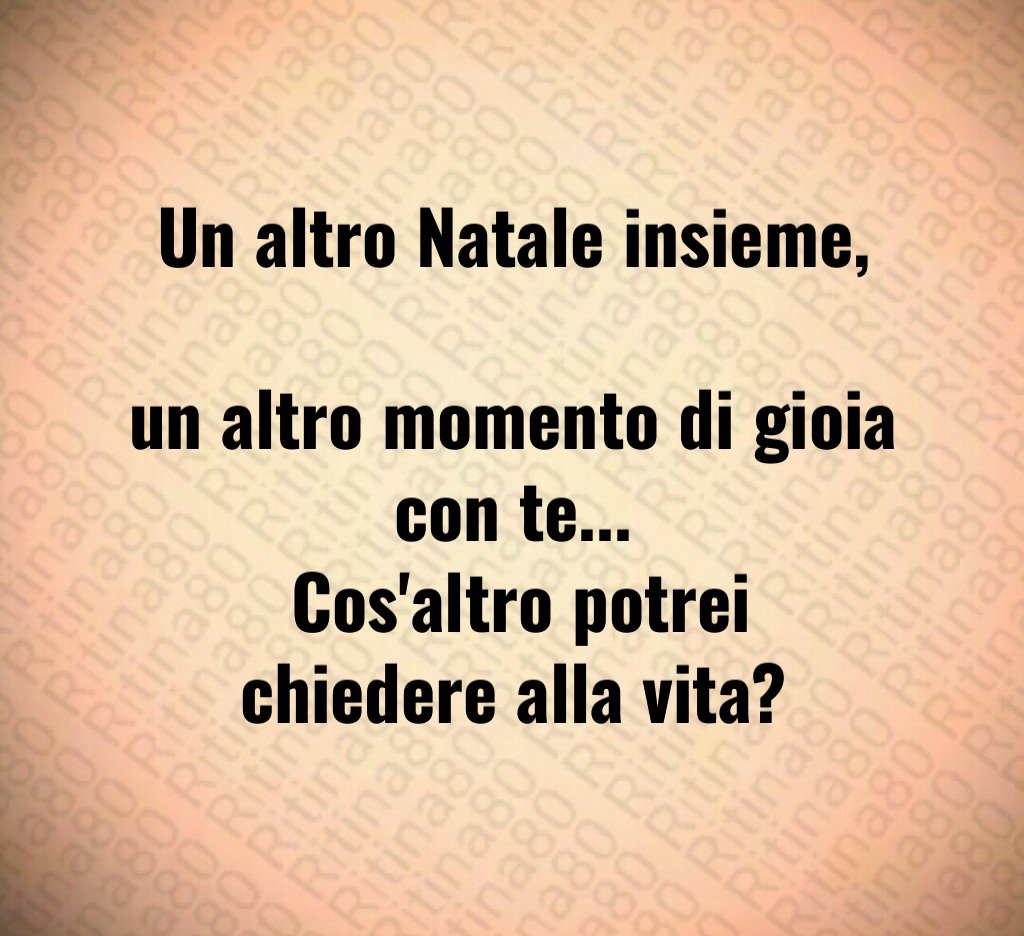 Un altro Natale insieme, un altro momento di gioia con te... Cos'altro potrei chiedere alla vita?