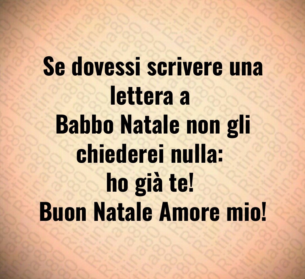 Se dovessi scrivere una lettera a Babbo Natale non gli chiederei nulla: ho già te! Buon Natale Amore mio!