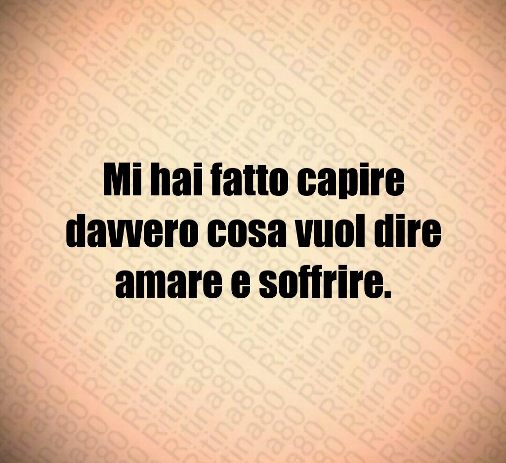 Mi hai fatto capire davvero cosa vuol dire amare e soffrire.