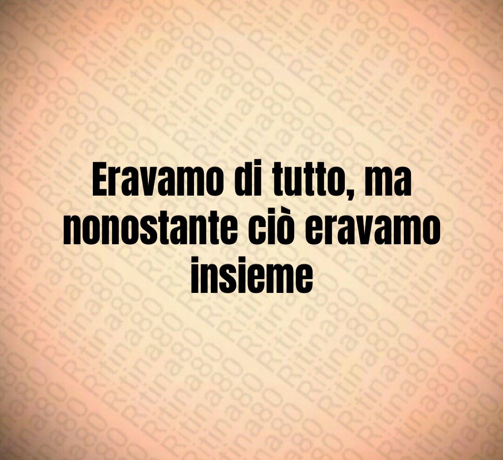 Eravamo di tutto, ma nonostante ciò eravamo insieme