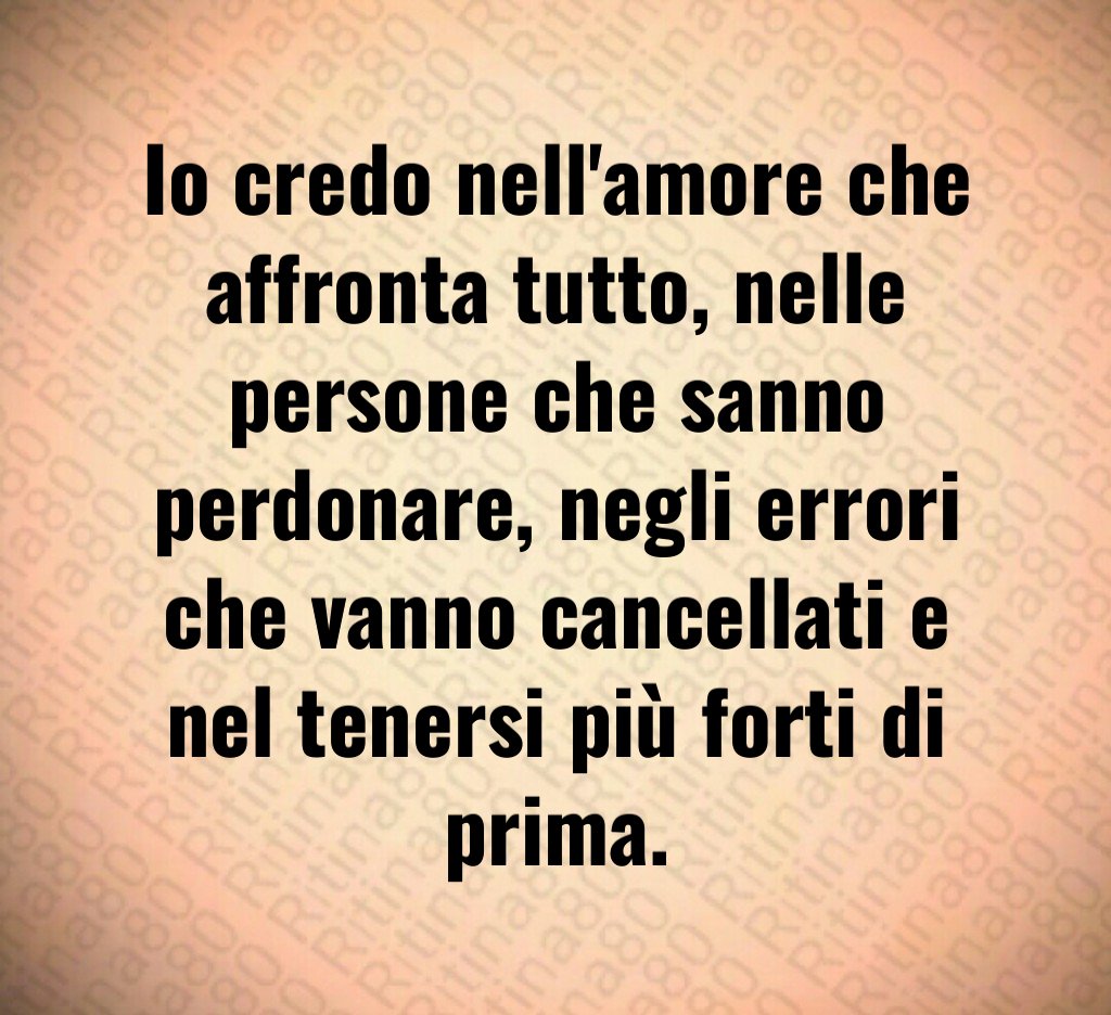 Io credo nell'amore che affronta tutto, nelle persone che sanno perdonare, negli errori che vanno cancellati e nel tenersi più forti di prima.