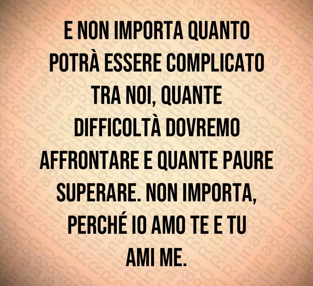 E non importa quanto potrà essere complicato tra noi, quante difficoltà dovremo affrontare e quante paure superare. Non importa, perché io amo te e tu ami me.