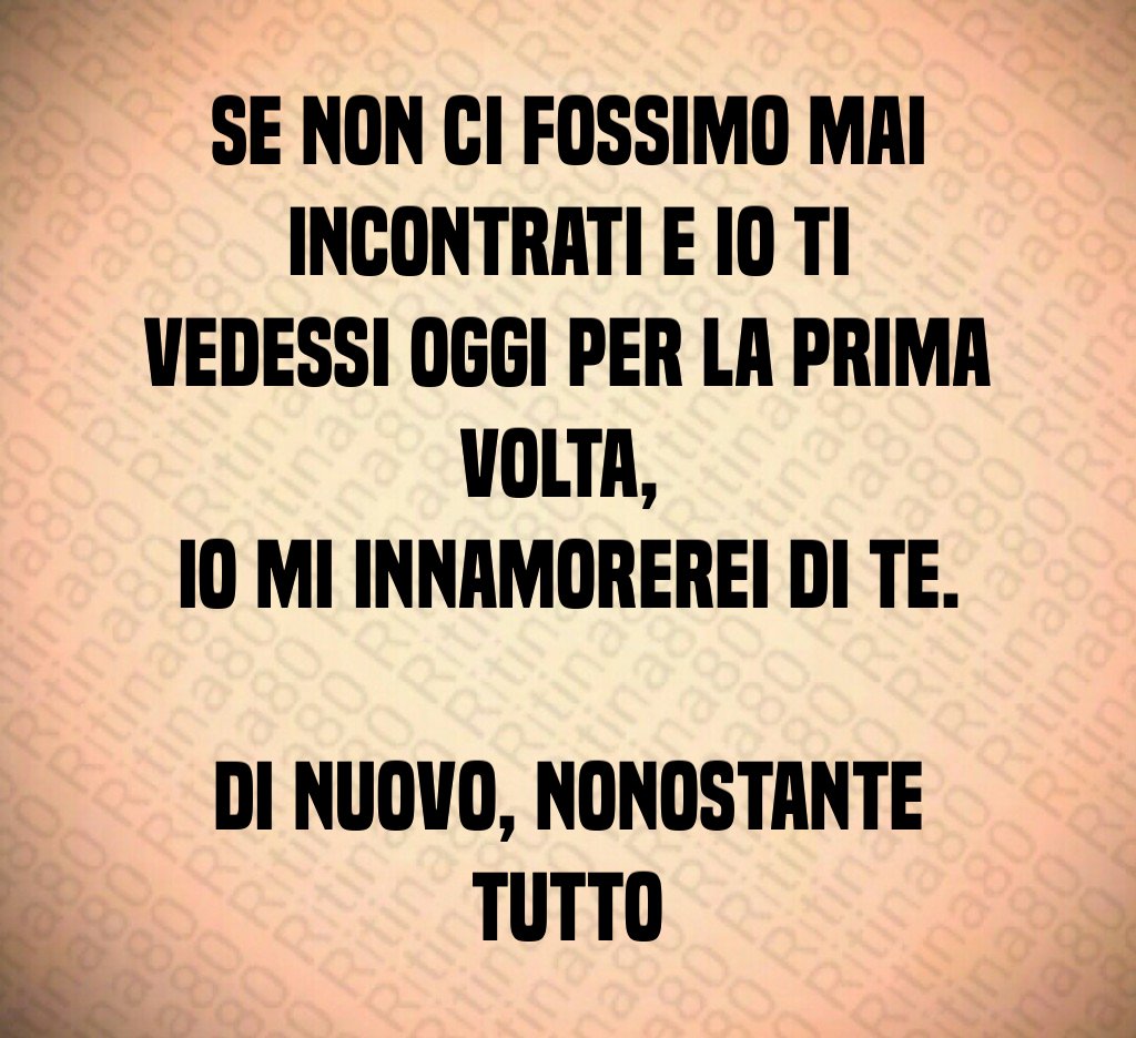 Se non ci fossimo mai incontrati e io ti vedessi oggi per la prima volta, io mi innamorerei di te. Di nuovo, nonostante tutto