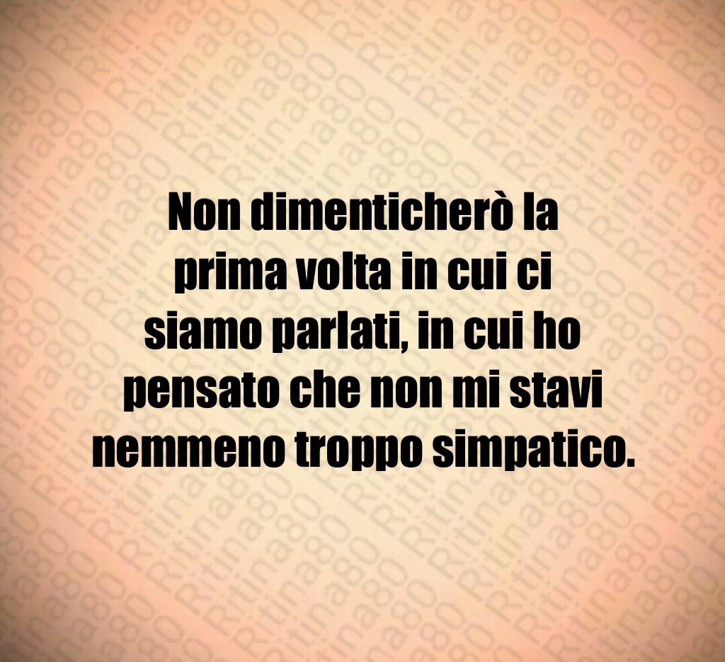 Non dimenticherò la prima volta in cui ci siamo parlati, in cui ho pensato che non mi stavi nemmeno troppo simpatico.