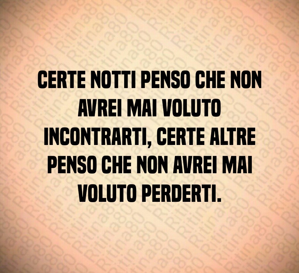 Certe notti penso che non avrei mai voluto incontrarti, certe altre penso che non avrei mai voluto perderti.