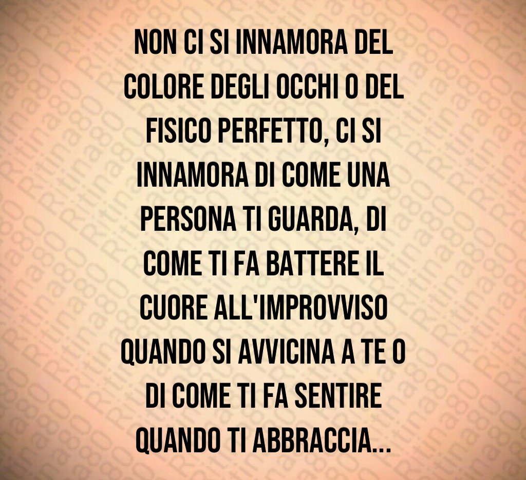 Non ci si innamora del colore degli occhi o del fisico perfetto, ci si innamora di come una persona ti guarda, di come ti fa battere il cuore all'improvviso quando si avvicina a te o di come ti fa sentire quando ti abbraccia...
