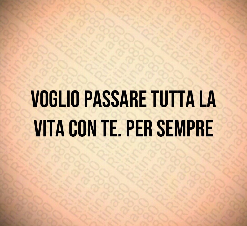 Voglio passare tutta la vita con te. Per sempre