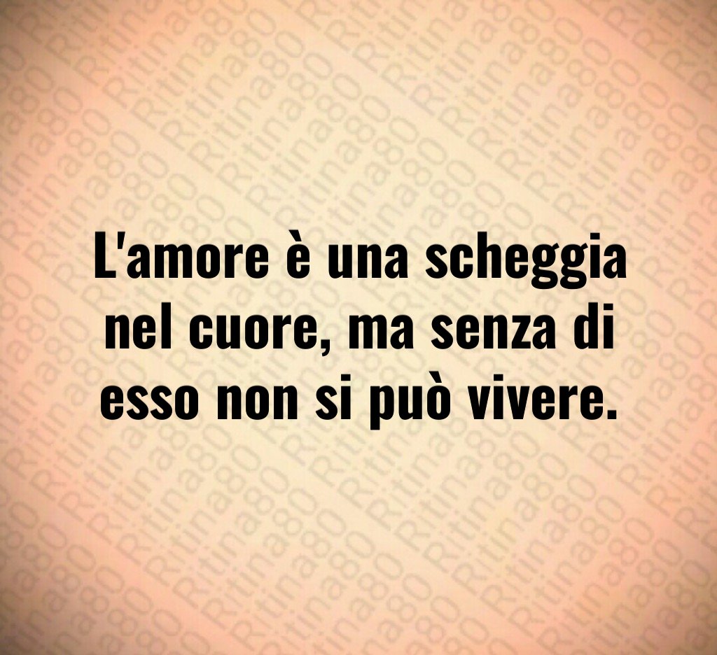 L'amore è una scheggia nel cuore, ma senza di esso non si può vivere.