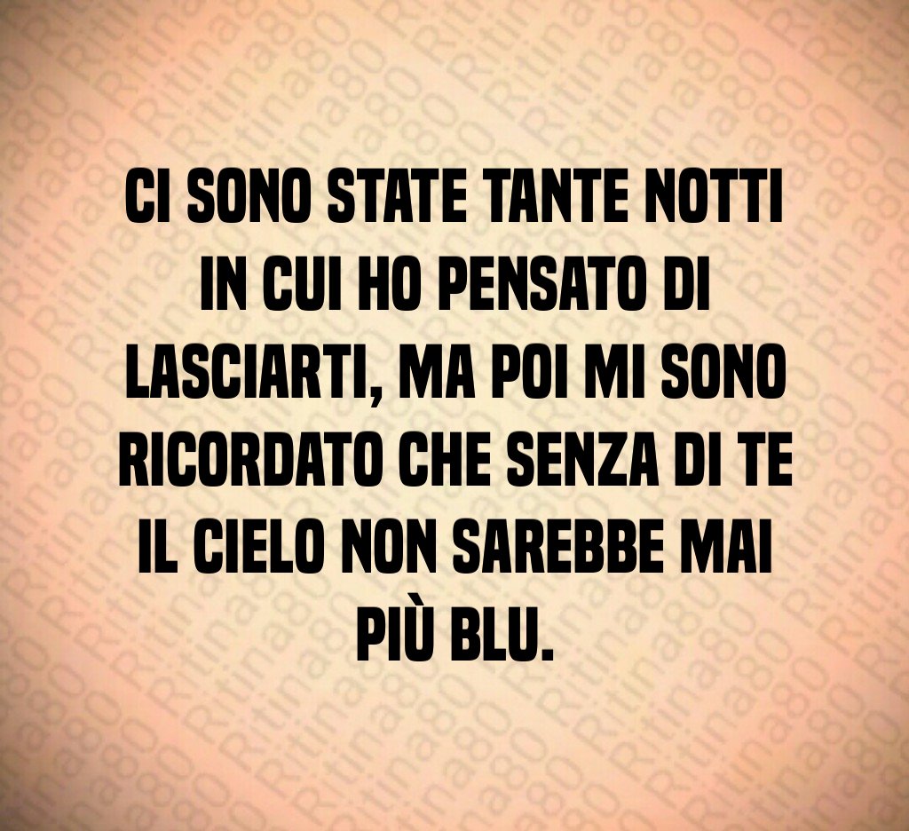 Ci sono state tante notti in cui ho pensato di lasciarti, ma poi mi sono ricordato che senza di te il cielo non sarebbe mai più blu.