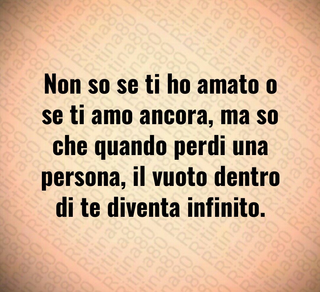 Non so se ti ho amato o se ti amo ancora, ma so che quando perdi una persona, il vuoto dentro di te diventa infinito.