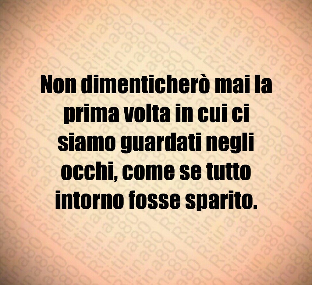 Non dimenticherò mai la prima volta in cui ci siamo guardati negli occhi, come se tutto intorno fosse sparito.