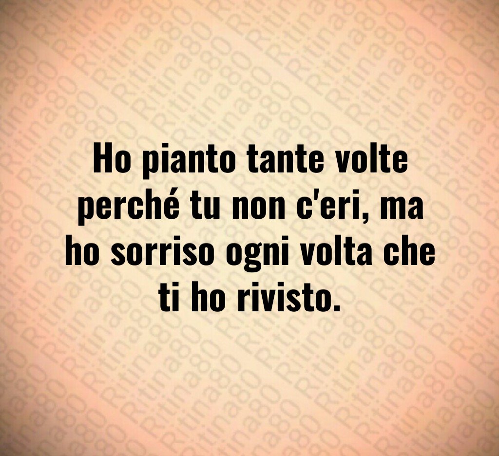 Ho pianto tante volte perché tu non c'eri, ma ho sorriso ogni volta che ti ho rivisto.