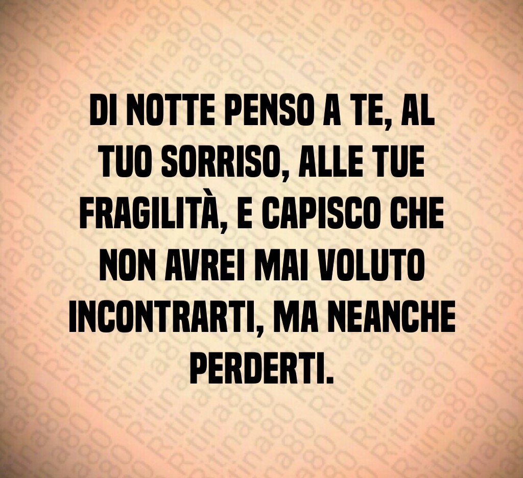 Di notte penso a te, al tuo sorriso, alle tue fragilità, e capisco che non avrei mai voluto incontrarti, ma neanche perderti.