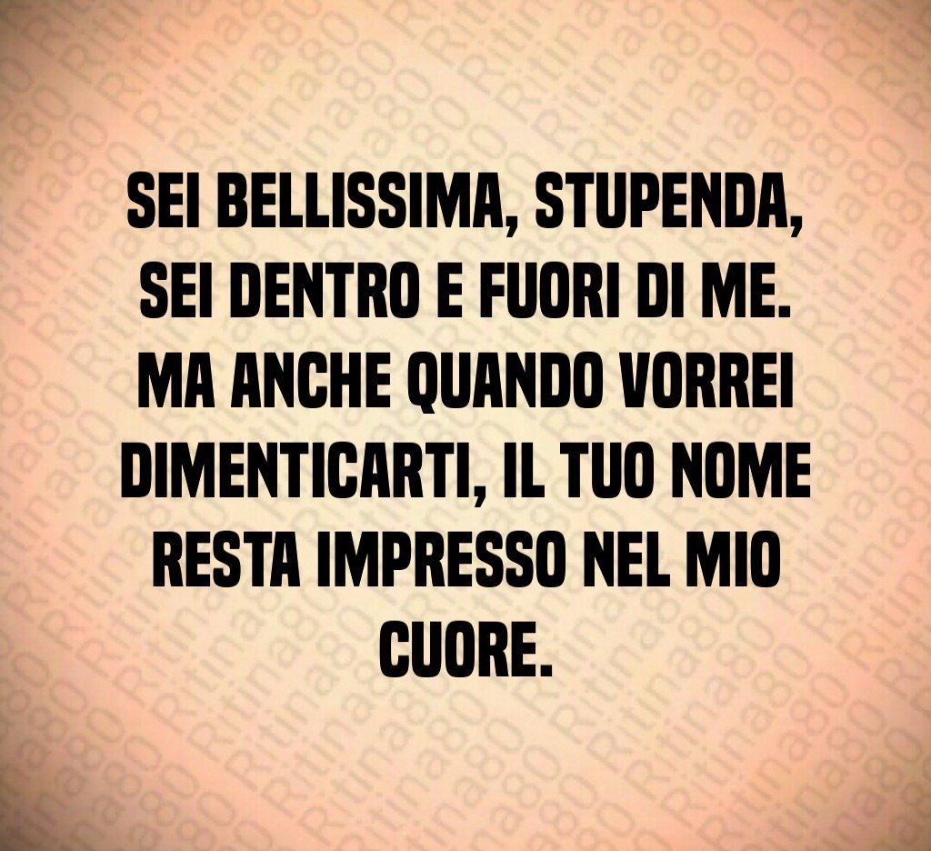 Sei bellissima, stupenda, sei dentro e fuori di me. Ma anche quando vorrei dimenticarti, il tuo nome resta impresso nel mio cuore.