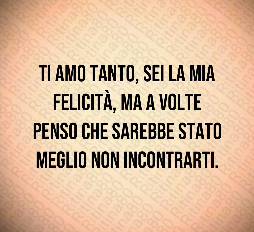 Ti amo tanto, sei la mia felicità, ma a volte penso che sarebbe stato meglio non incontrarti.