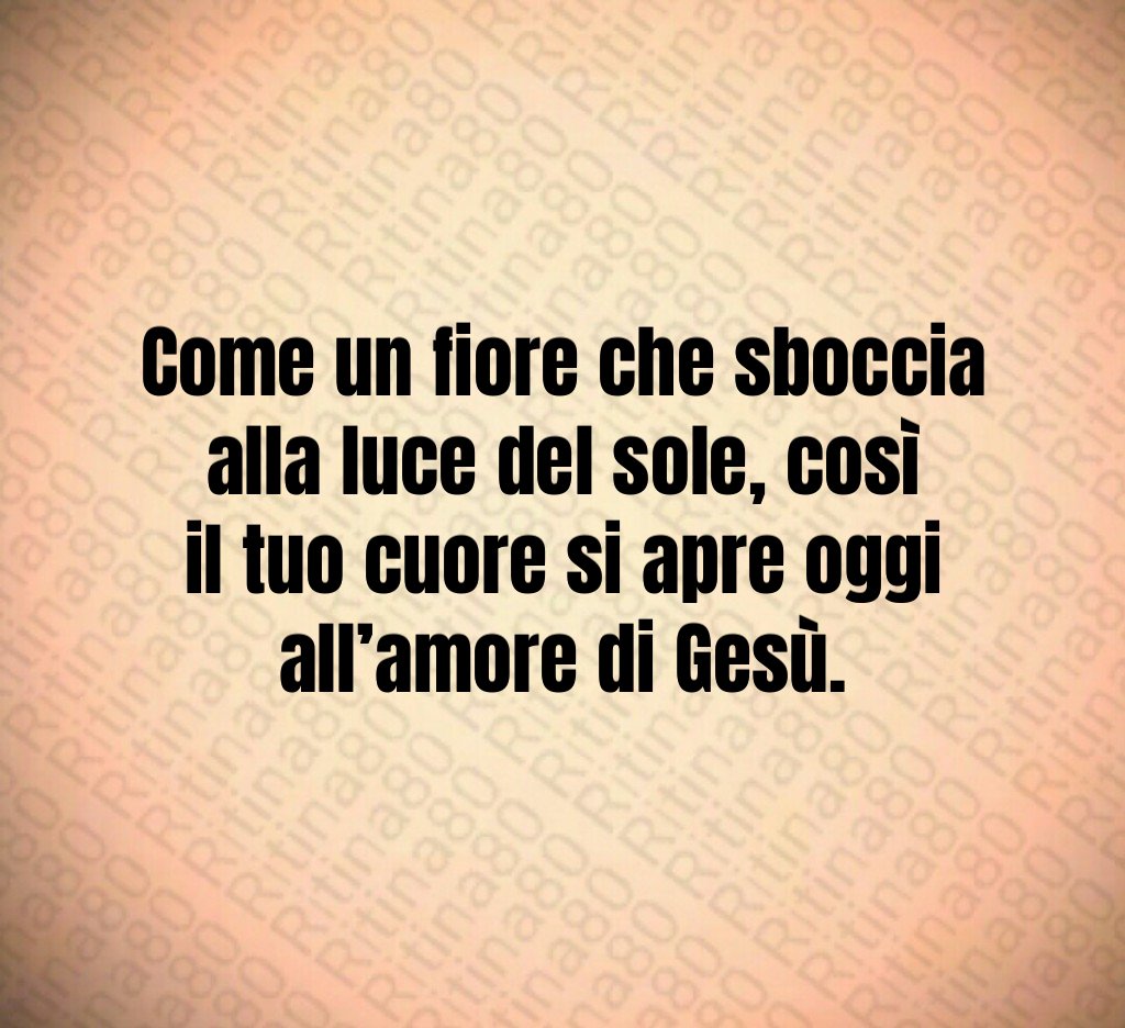 Come un fiore che sboccia alla luce del sole, così il tuo cuore si apre oggi all’amore di Gesù.