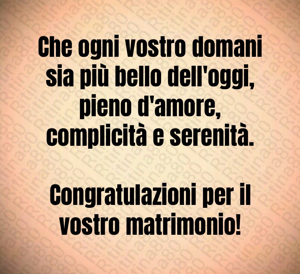 Che ogni vostro domani sia più bello dell'oggi, pieno d'amore, complicità e serenità. Congratulazioni per il vostro matrimonio! Che ogni vostro domani sia più bello dell'oggi, pieno d'amore, complicità e serenità. Congratulazioni per il vostro matrimonio!