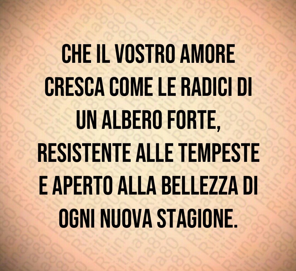 Che il vostro amore cresca come le radici di un albero forte, resistente alle tempeste e aperto alla bellezza di ogni nuova stagione. Che il vostro amore cresca come le radici di un albero forte, resistente alle tempeste e aperto alla bellezza di ogni nuova stagione.