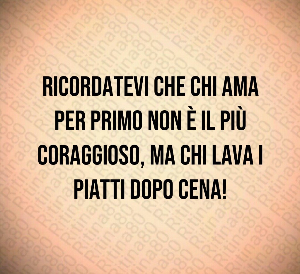 Ricordatevi che chi ama per primo non è il più coraggioso, ma chi lava i piatti dopo cena! Ricordatevi che chi ama per primo non è il più coraggioso, ma chi lava i piatti dopo cena!