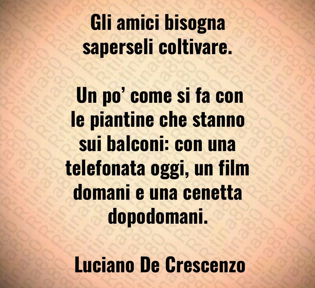 Gli amici bisogna saperseli coltivare. Un po’ come si fa con le piantine che stanno sui balconi: con una telefonata oggi, un film domani e una cenetta dopodomani. Luciano De Crescenzo