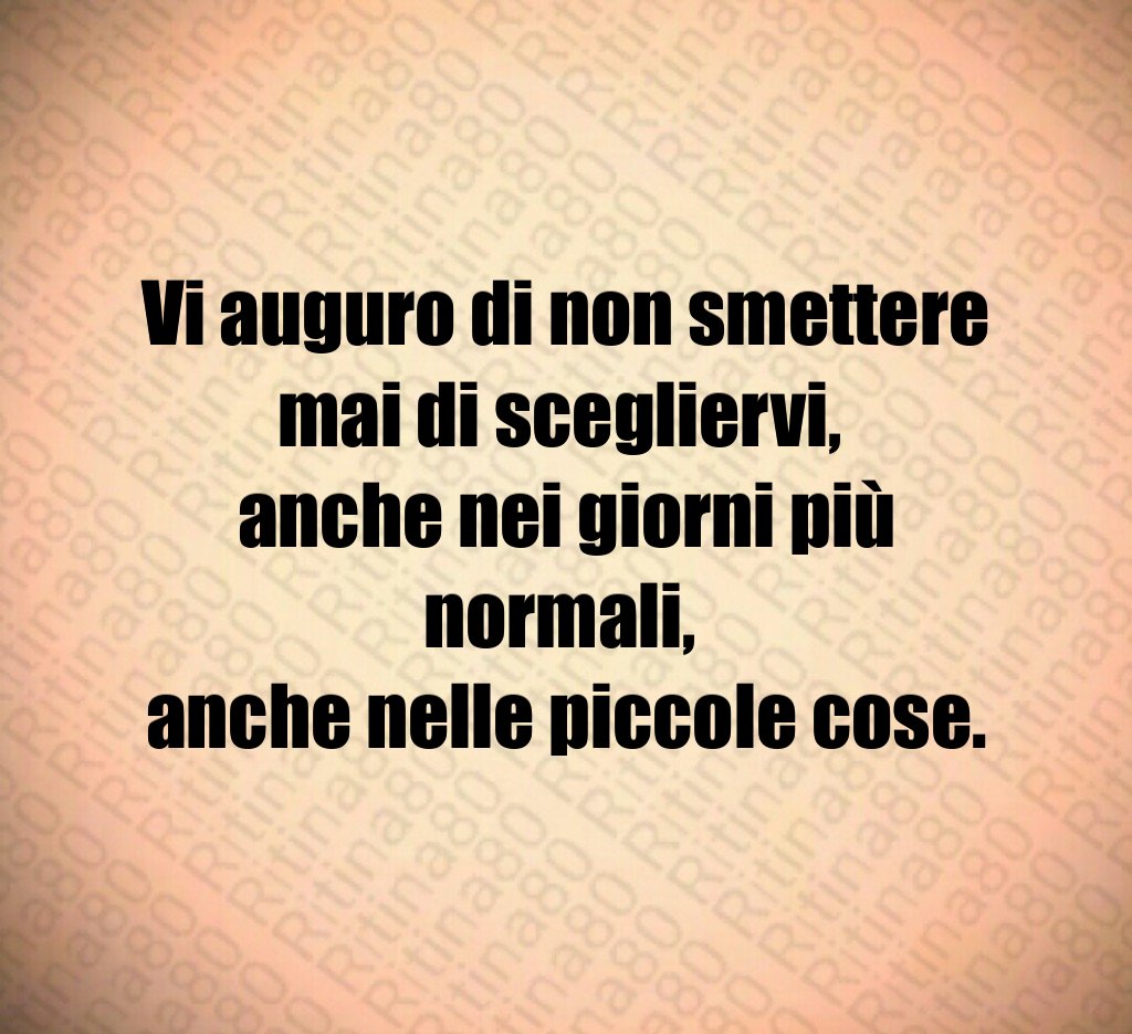 Vi auguro di non smettere mai di scegliervi, anche nei giorni più normali, anche nelle piccole cose. Vi auguro di non smettere mai di scegliervi, anche nei giorni più normali, anche nelle piccole cose.