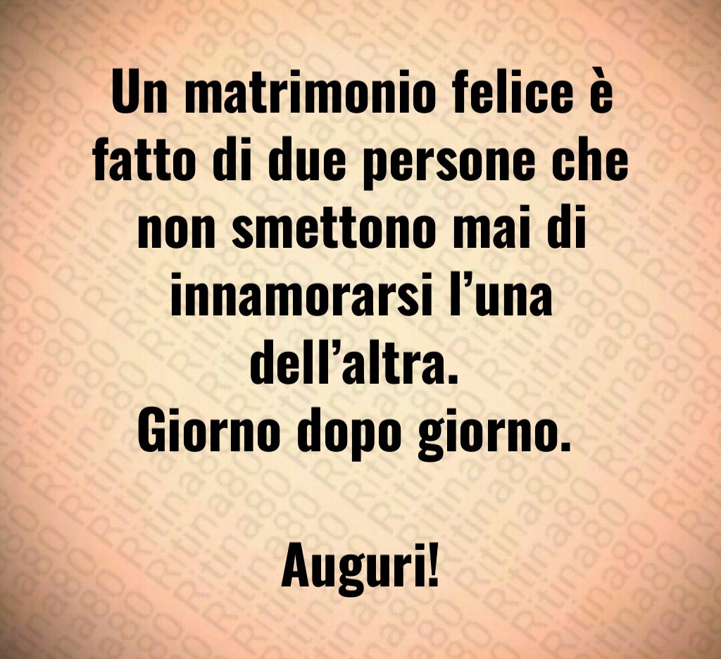 Un matrimonio felice è fatto di due persone che non smettono mai di innamorarsi l’una dell’altra. Giorno dopo giorno. Auguri! Un matrimonio felice è fatto di due persone che non smettono mai di innamorarsi l’una dell’altra. Giorno dopo giorno. Auguri!