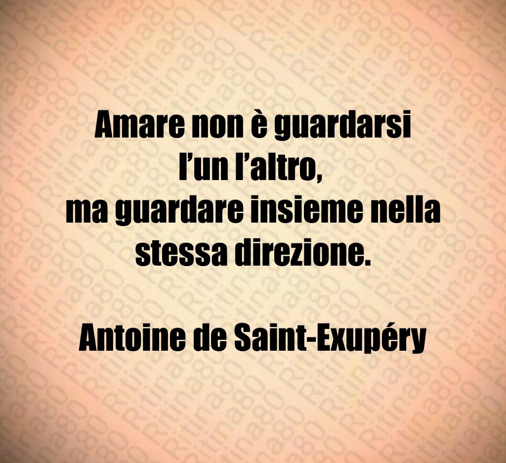 Amare non è guardarsi l’un l’altro, ma guardare insieme nella stessa direzione. Antoine de Saint-Exupéry