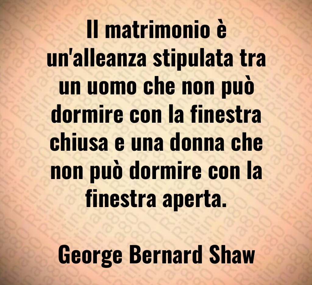 Il matrimonio è un'alleanza stipulata tra un uomo che non può dormire con la finestra chiusa e una donna che non può dormire con la finestra aperta. George Bernard Shaw