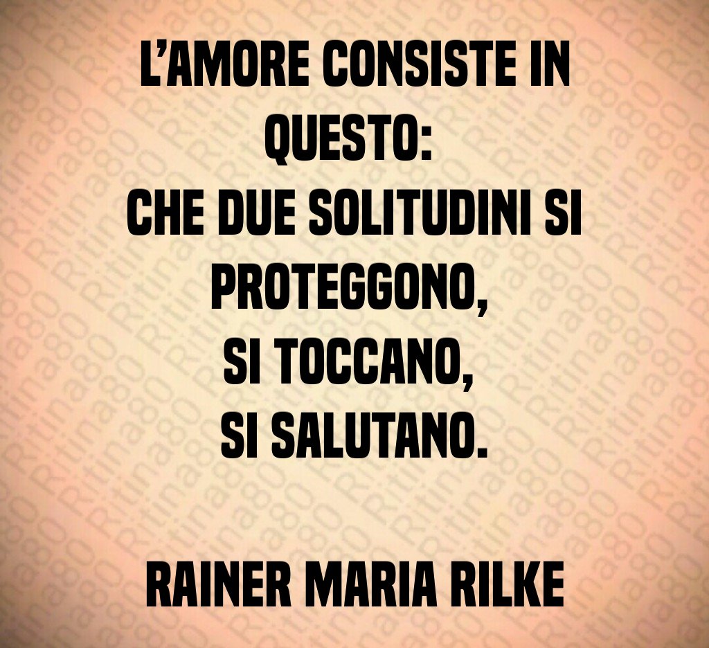 L’amore consiste in questo: che due solitudini si proteggono, si toccano, si salutano. Rainer Maria Rilke