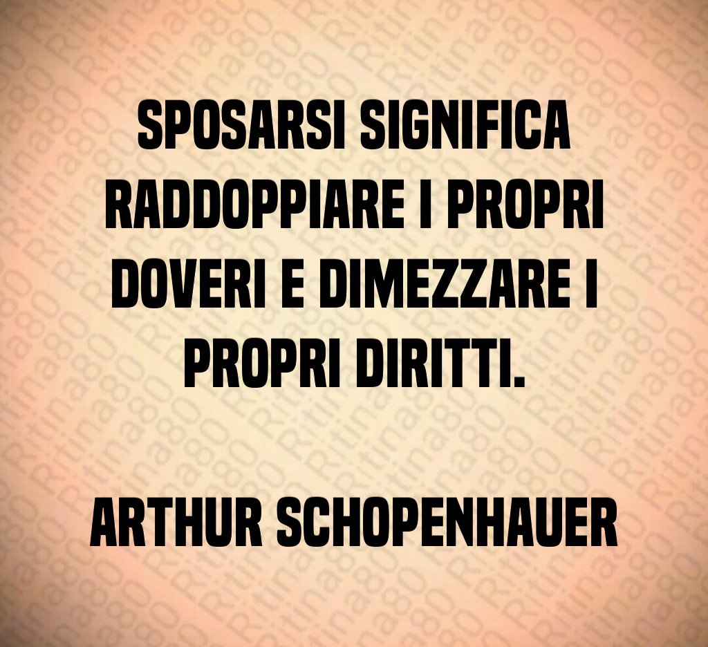 Sposarsi significa raddoppiare i propri doveri e dimezzare i propri diritti. Arthur Schopenhauer