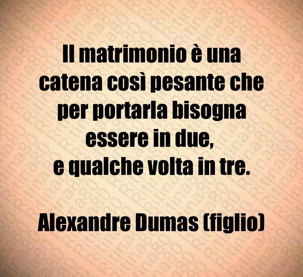 Il matrimonio è una catena così pesante che per portarla bisogna essere in due, e qualche volta in tre. Alexandre Dumas (figlio)