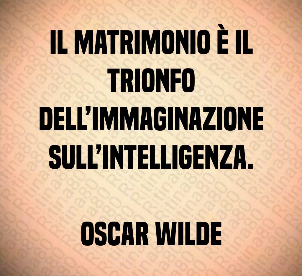 Il matrimonio è il trionfo dell’immaginazione sull’intelligenza. Oscar Wilde