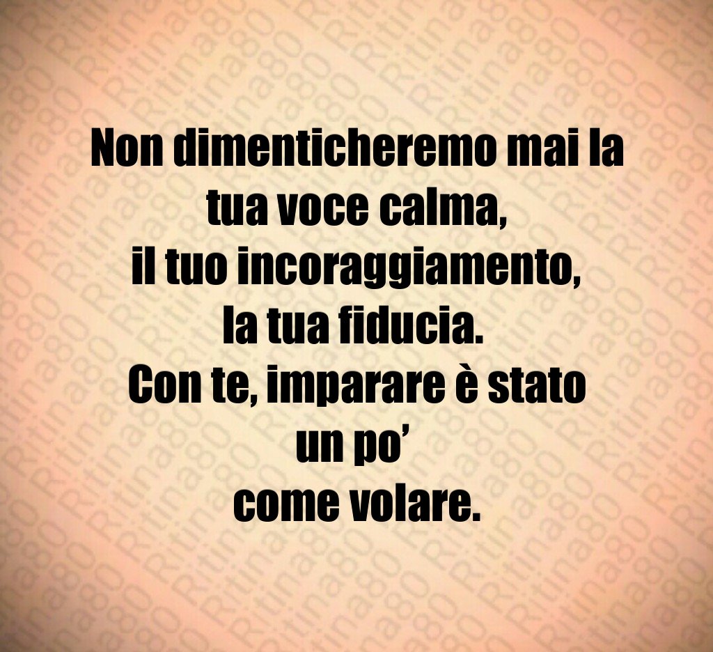 Non dimenticheremo mai la tua voce calma, il tuo incoraggiamento, la tua fiducia. Con te, imparare è stato un po’ come volare. Non dimenticheremo mai la tua voce calma, il tuo incoraggiamento, la tua fiducia. Con te, imparare è stato un po’ come volare.