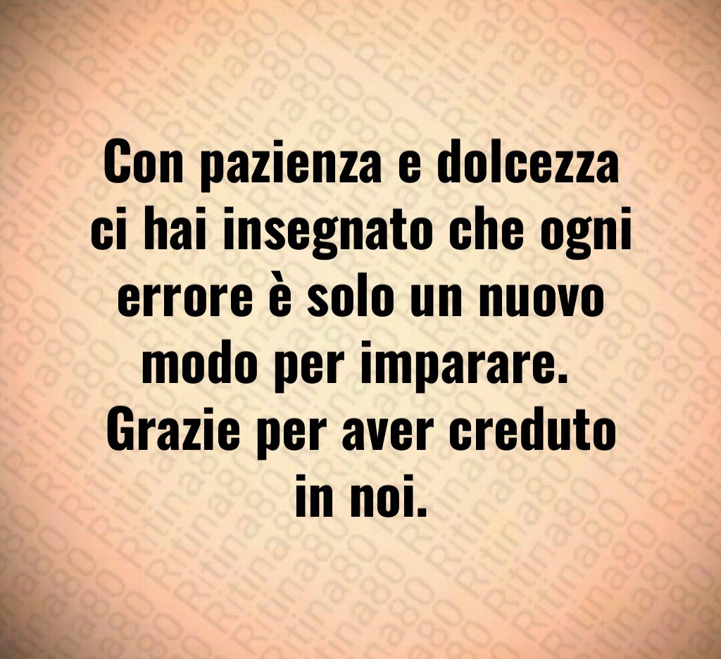 Con pazienza e dolcezza ci hai insegnato che ogni errore è solo un nuovo modo per imparare. Grazie per aver creduto in noi. Con pazienza e dolcezza ci hai insegnato che ogni errore è solo un nuovo modo per imparare. Grazie per aver creduto in noi.