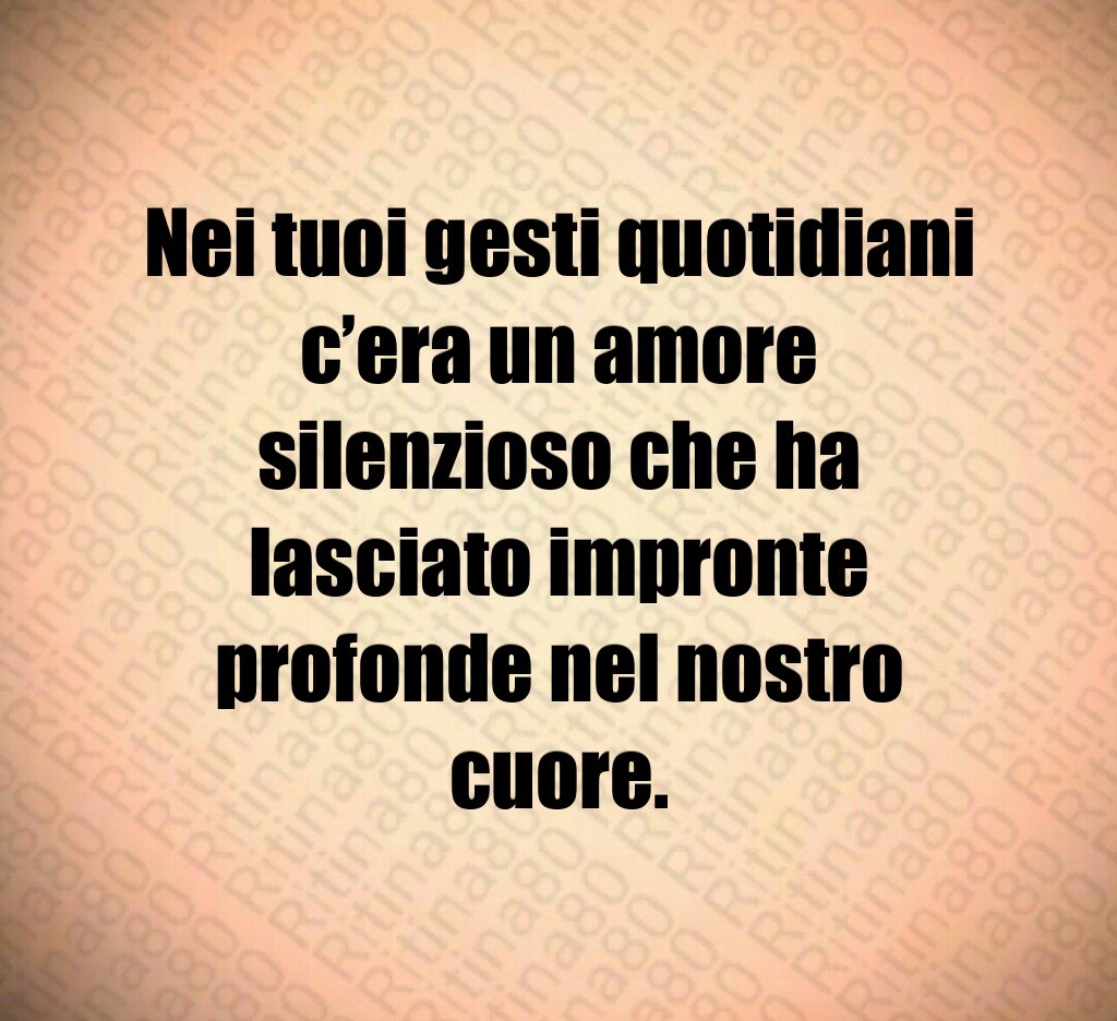 Nei tuoi gesti quotidiani c’era un amore silenzioso che ha lasciato impronte profonde nel nostro cuore. Nei tuoi gesti quotidiani c’era un amore silenzioso che ha lasciato impronte profonde nel nostro cuore.