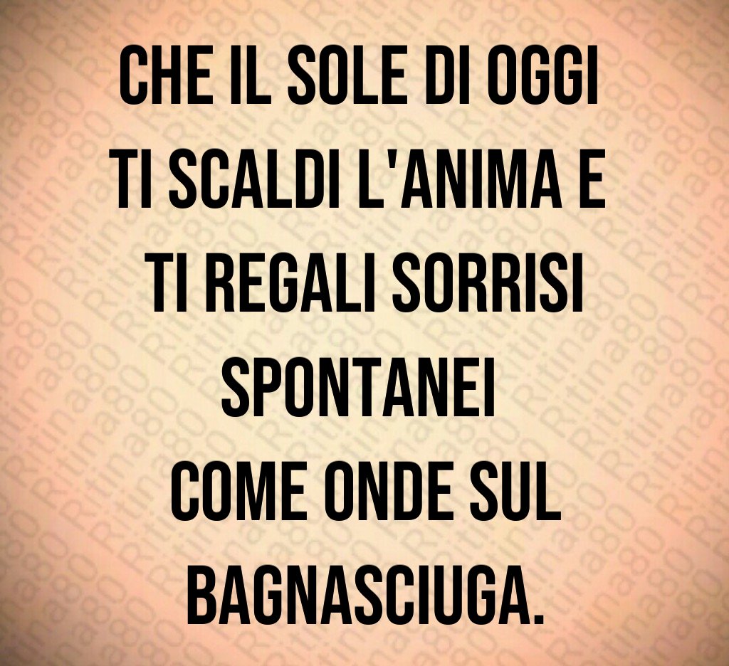 Che il sole di oggi ti scaldi l'anima e ti regali sorrisi spontanei come onde sul bagnasciuga.
