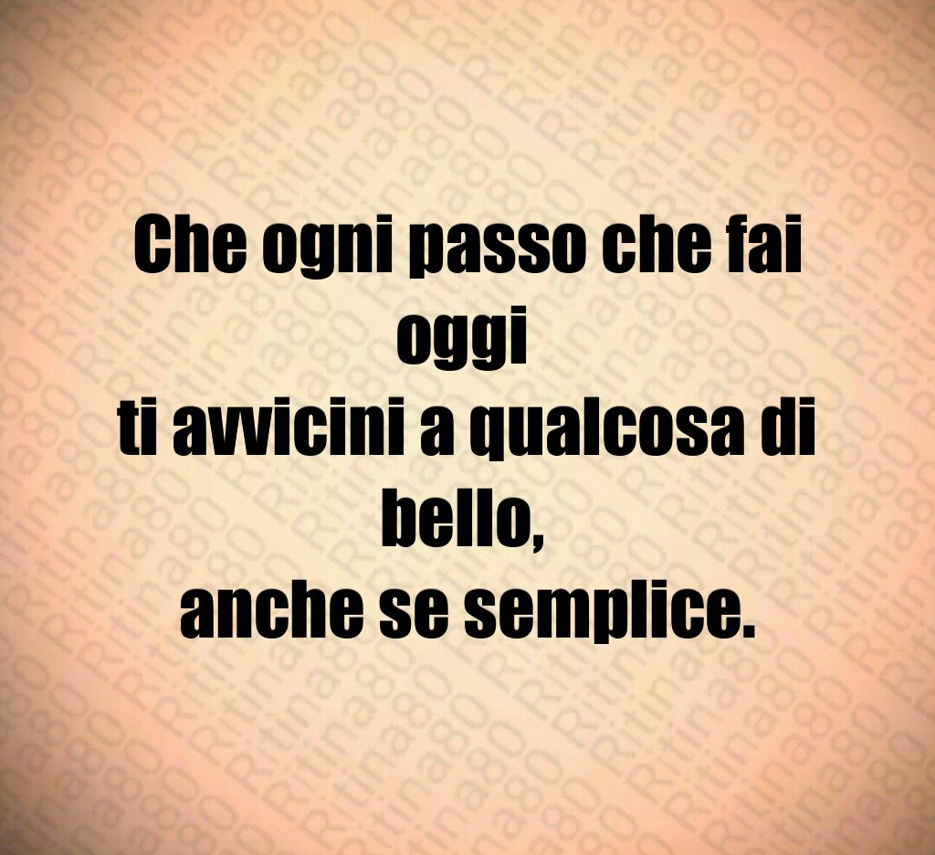 Che ogni passo che fai oggi ti avvicini a qualcosa di bello, anche se semplice.