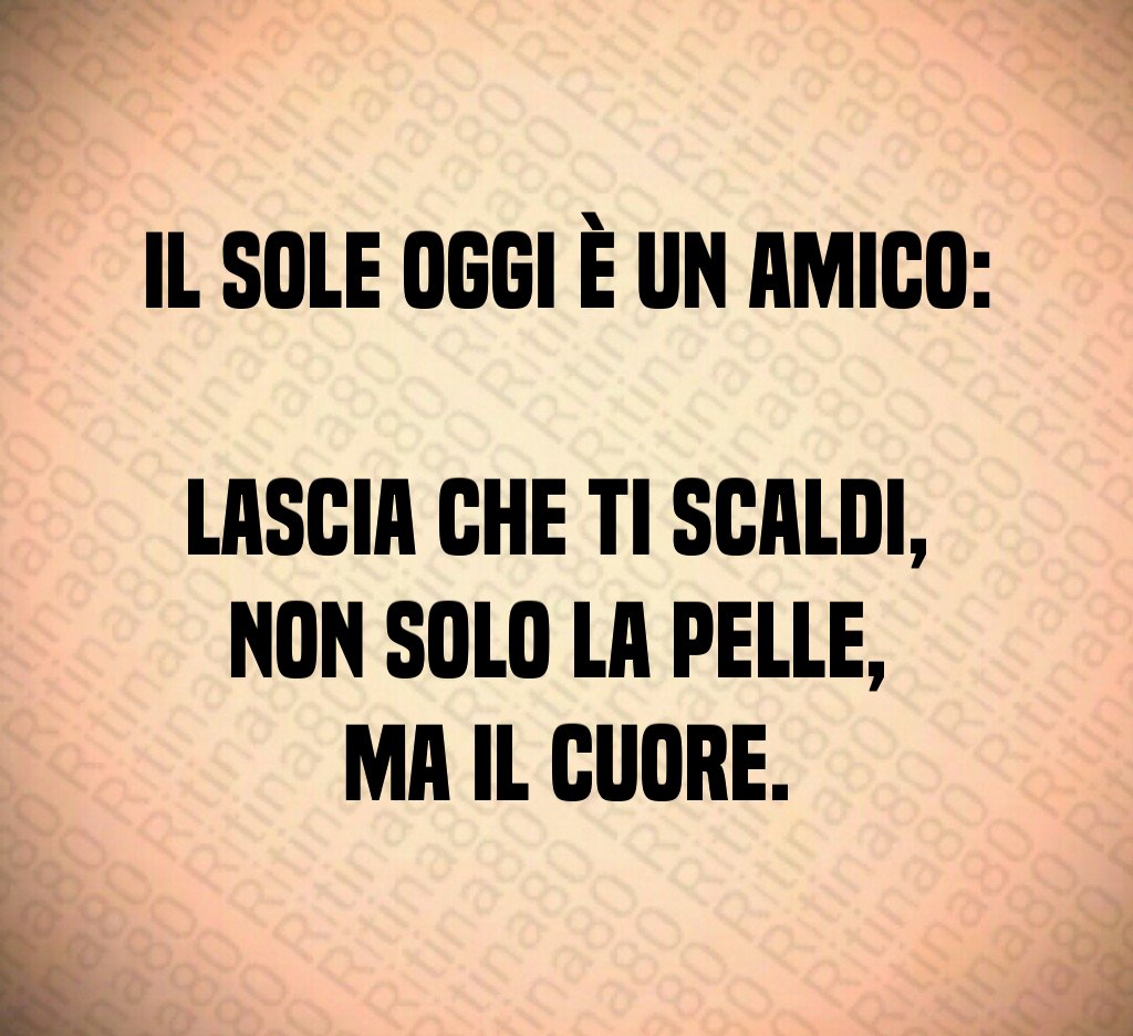 Il sole oggi è un amico: lascia che ti scaldi, non solo la pelle, ma il cuore.