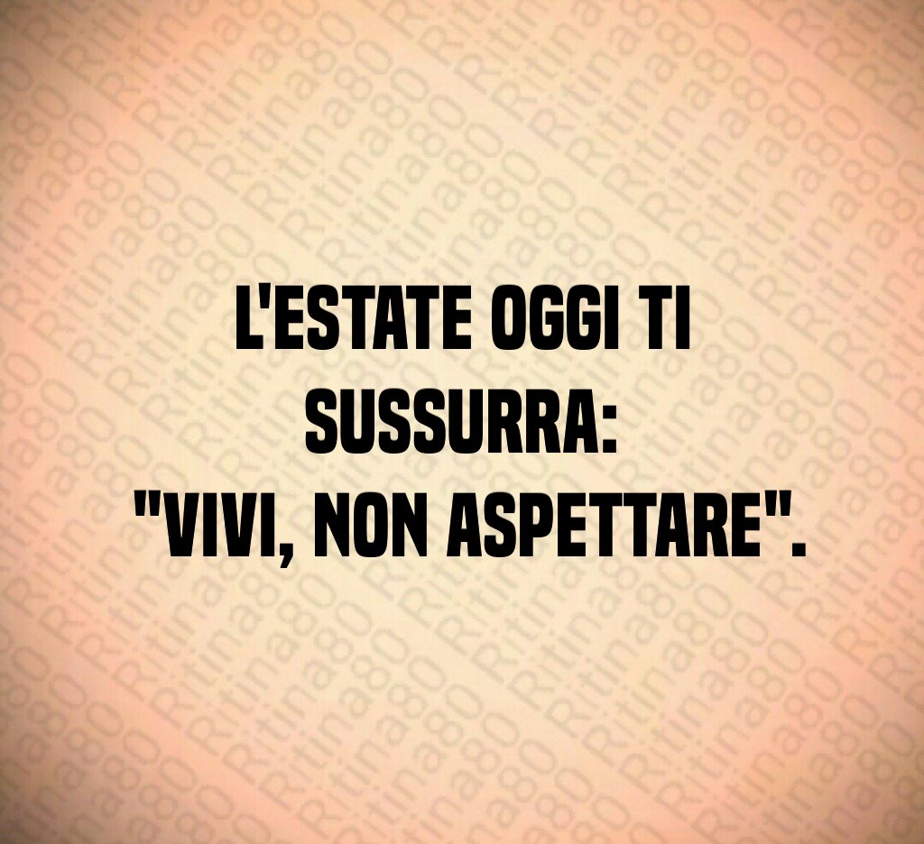 L'estate oggi ti sussurra: "Vivi, non aspettare".