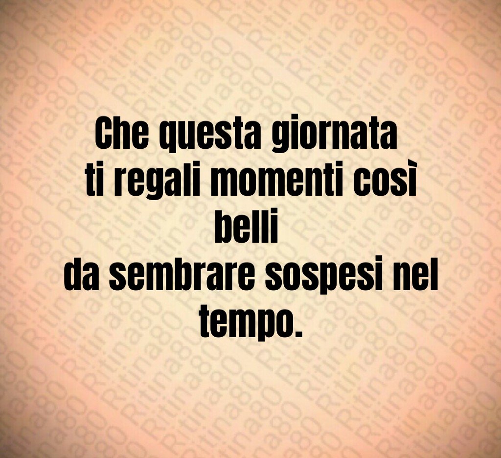 Che questa giornata ti regali momenti così belli da sembrare sospesi nel tempo.
