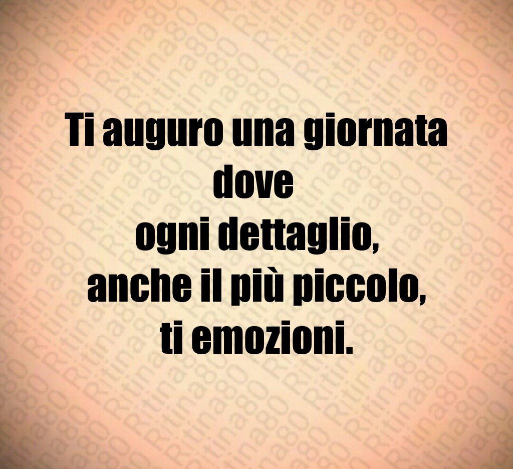 Ti auguro una giornata dove ogni dettaglio, anche il più piccolo, ti emozioni.