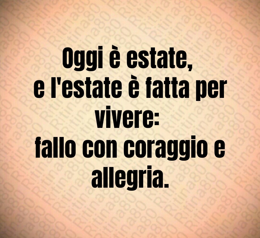 Oggi è estate, e l'estate è fatta per vivere: fallo con coraggio e allegria.