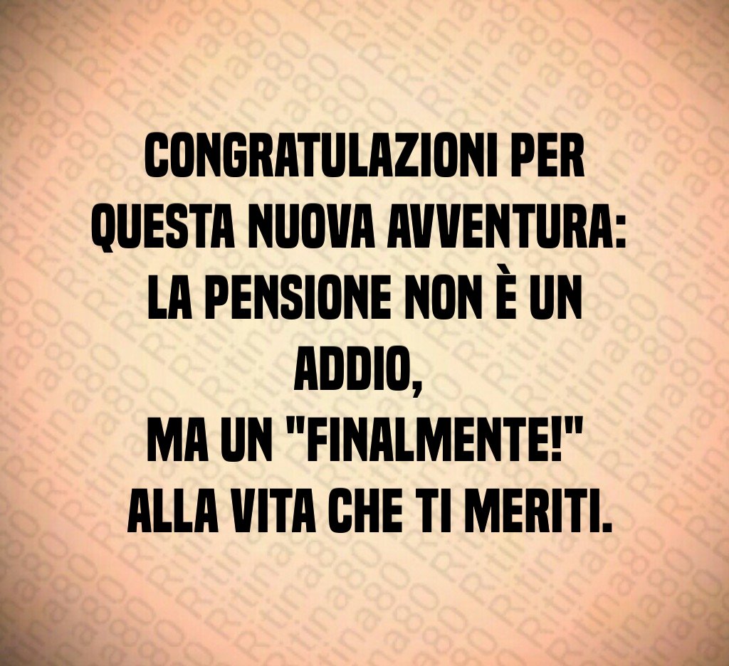 Congratulazioni per questa nuova avventura: 
la pensione non è un addio, 
ma un "finalmente!"
 alla vita che ti meriti.