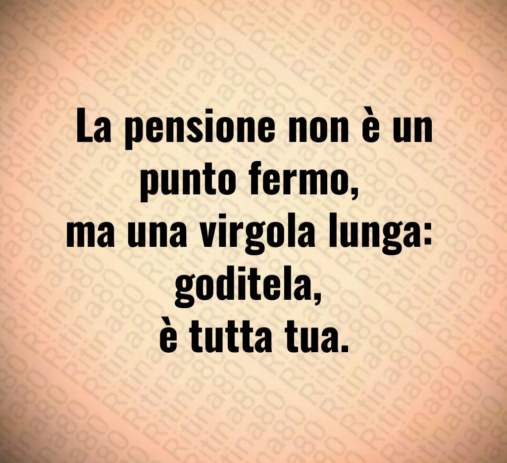 La pensione non è un punto fermo, 
ma una virgola lunga: 
goditela, 
è tutta tua.