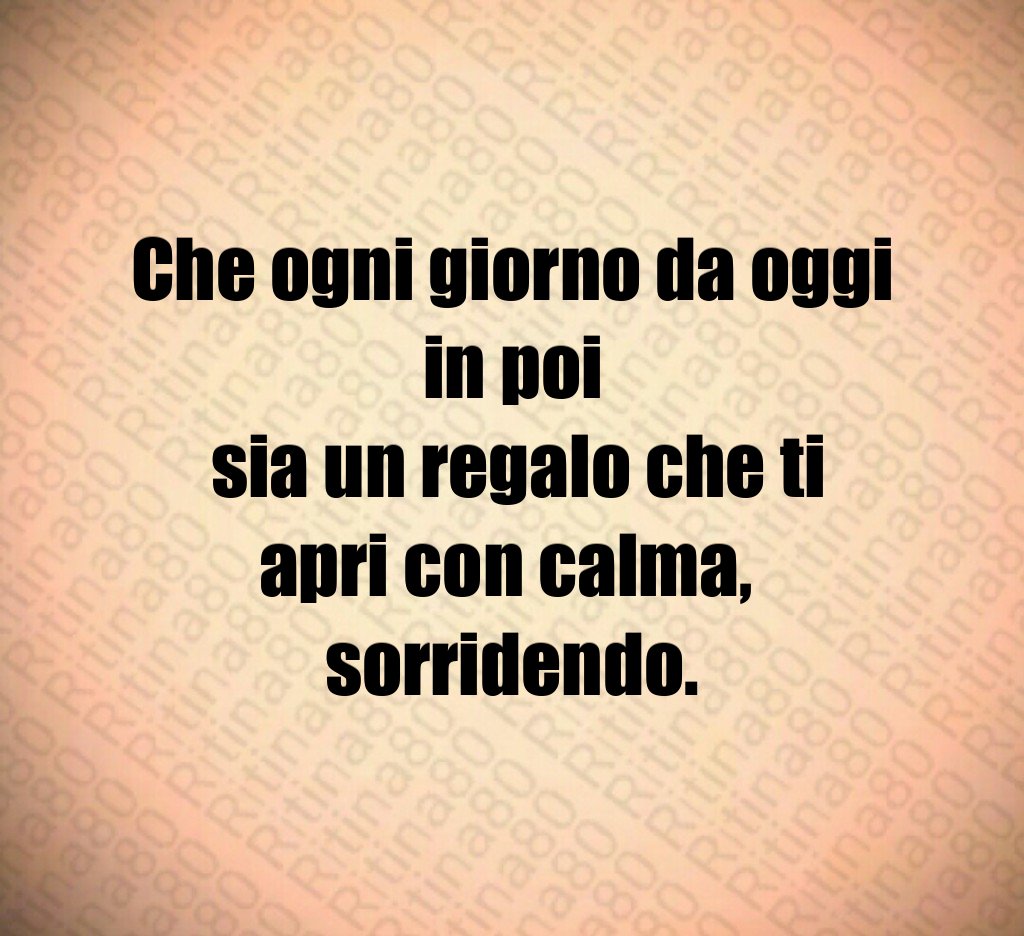 Che ogni giorno da oggi in poi
 sia un regalo che ti apri con calma, 
sorridendo.