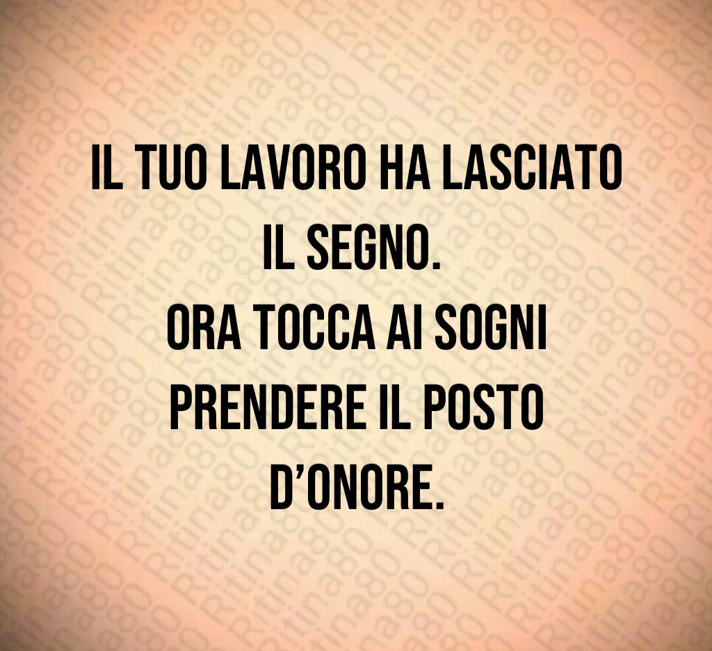 Il tuo lavoro ha lasciato il segno. 
Ora tocca ai sogni prendere il posto d’onore.
