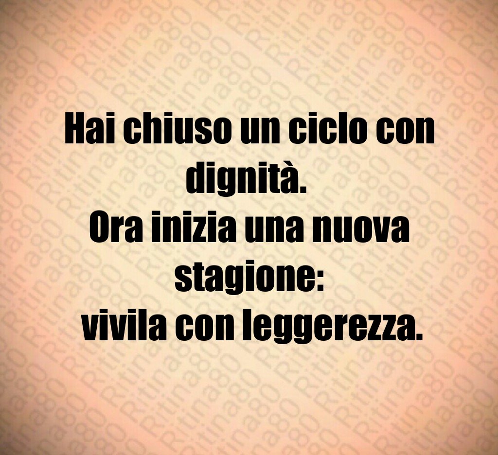 Hai chiuso un ciclo con dignità. 
Ora inizia una nuova stagione:
 vivila con leggerezza.