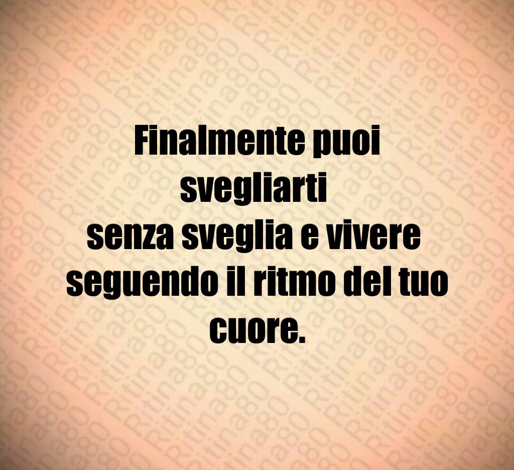 Finalmente puoi svegliarti 
senza sveglia e vivere 
seguendo il ritmo del tuo cuore.