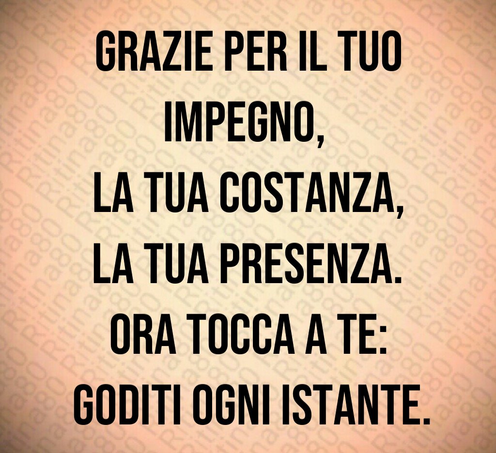 Grazie per il tuo impegno, 
la tua costanza,
 la tua presenza. 
Ora tocca a te:
 goditi ogni istante.